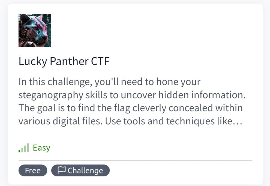 Lucky Panther CTF In this challenge, you'll need to hone your steganography skills to uncover hidden information. The goal is to find the flag cleverly concealed within various digital files. Use tools and techniques like... &bull;i| Easy Free P Challenge